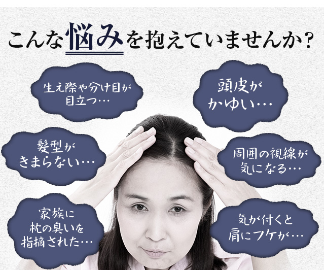 こんな悩みを抱えていませんか？　生え際や分け目が目立つ…　頭皮がかゆい…　髪型がきまらない…　周囲の目線が気になる…　家族に枕の臭いを指摘された…　気が付くと肩にフケが…