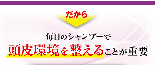 だから　毎日のシャンプーで頭皮環境を整えることが重要