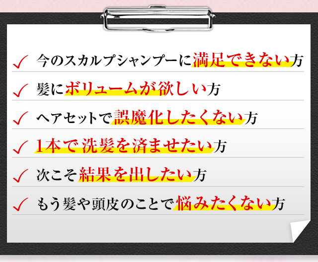 今のスカルプシャンプーに満足できない方　髪にボリュームが欲しい方　ヘアセットで誤魔化したくない方　1本で洗髪を済ませたい方　次こそ結果を出したい方　もう髪や頭皮のことで悩みたくない方